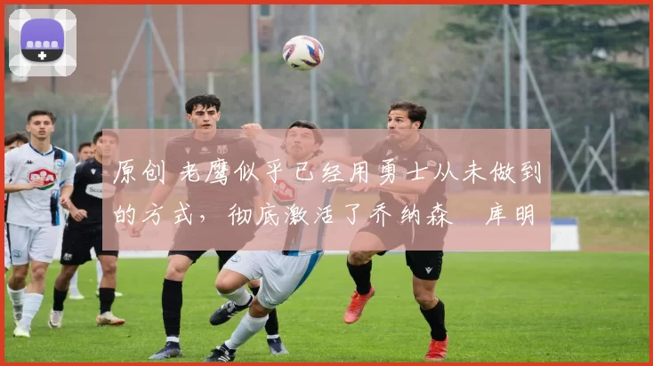 原创 老鹰似乎已经用勇士从未做到的方式,彻底激活了乔纳森・库明加