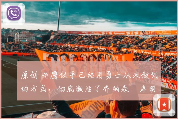 原创 老鹰似乎已经用勇士从未做到的方式，彻底激活了乔纳森・库明加