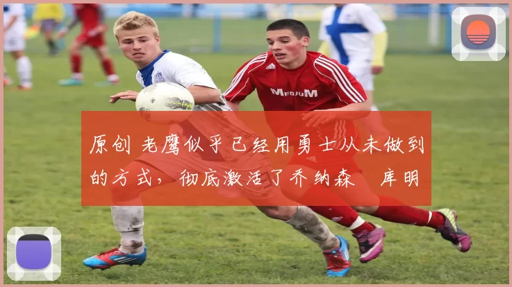 原创 老鹰似乎已经用勇士从未做到的方式,彻底激活了乔纳森・库明加