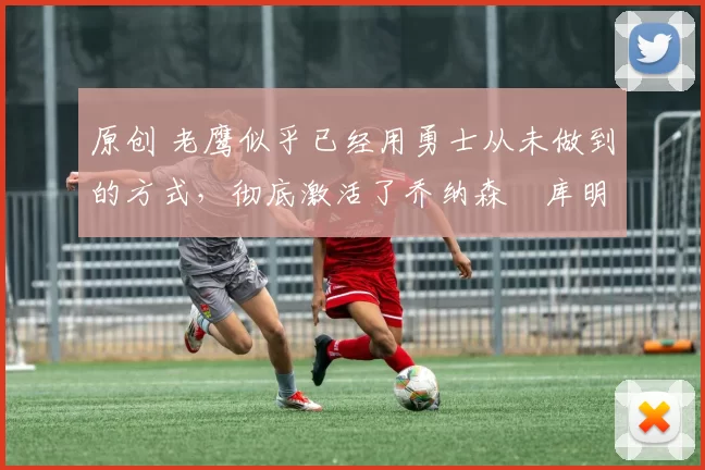 原创 老鹰似乎已经用勇士从未做到的方式,彻底激活了乔纳森・库明加