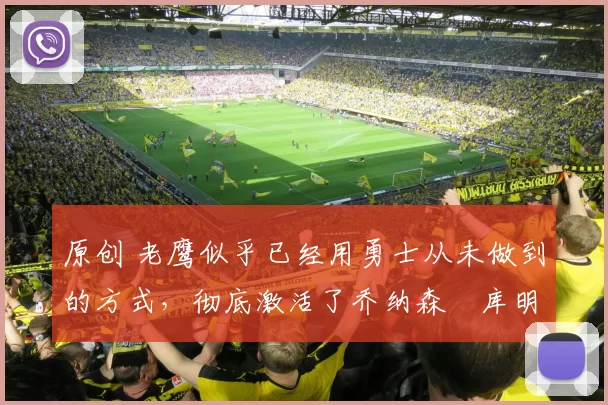 原创 老鹰似乎已经用勇士从未做到的方式，彻底激活了乔纳森・库明加