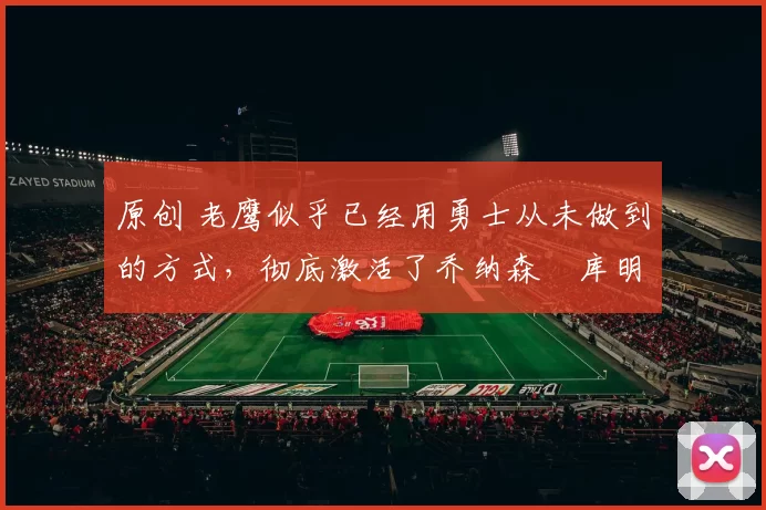 原创 老鹰似乎已经用勇士从未做到的方式,彻底激活了乔纳森・库明加