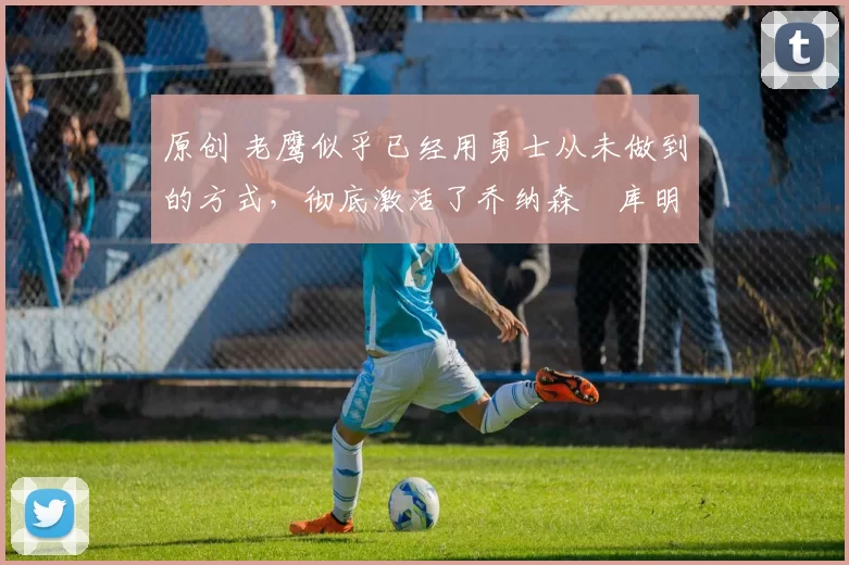 原创 老鹰似乎已经用勇士从未做到的方式,彻底激活了乔纳森・库明加