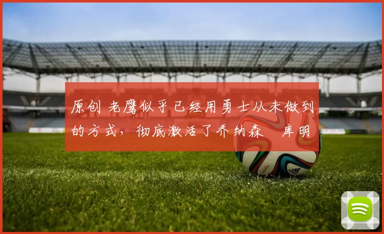 原创 老鹰似乎已经用勇士从未做到的方式，彻底激活了乔纳森・库明加