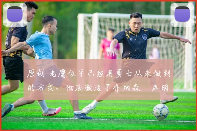 原创 老鹰似乎已经用勇士从未做到的方式，彻底激活了乔纳森・库明加