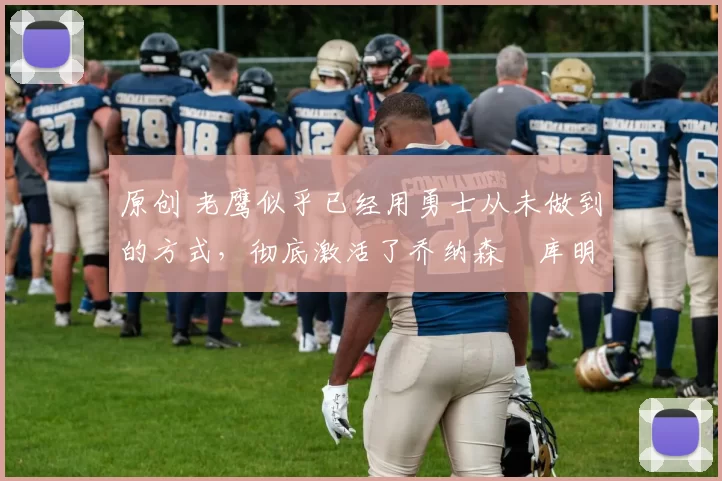 原创 老鹰似乎已经用勇士从未做到的方式，彻底激活了乔纳森・库明加