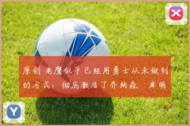 原创 老鹰似乎已经用勇士从未做到的方式，彻底激活了乔纳森・库明加