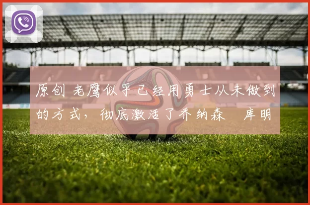 原创 老鹰似乎已经用勇士从未做到的方式，彻底激活了乔纳森・库明加