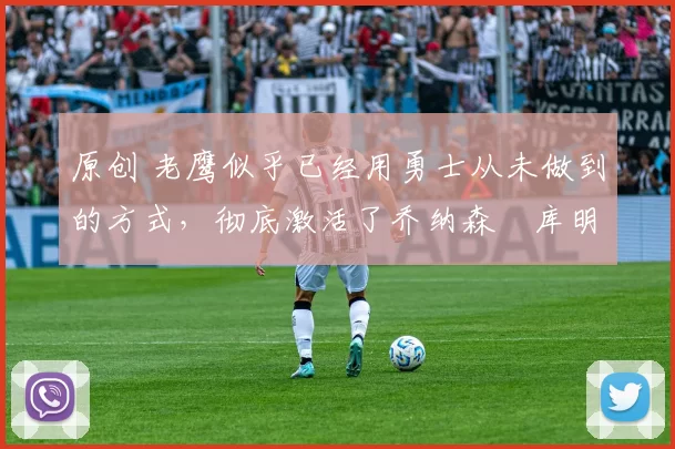 原创 老鹰似乎已经用勇士从未做到的方式,彻底激活了乔纳森・库明加