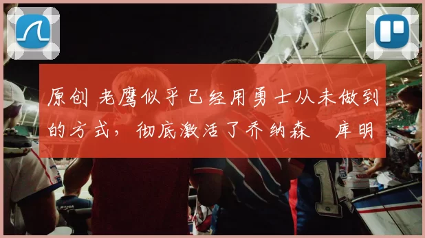 原创 老鹰似乎已经用勇士从未做到的方式，彻底激活了乔纳森・库明加