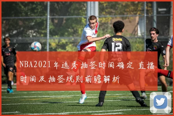 NBA2021年选秀抽签时间确定 直播时间及抽签规则前瞻解析