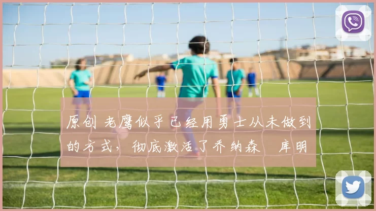 原创 老鹰似乎已经用勇士从未做到的方式，彻底激活了乔纳森・库明加