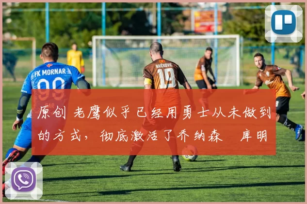 原创 老鹰似乎已经用勇士从未做到的方式,彻底激活了乔纳森・库明加