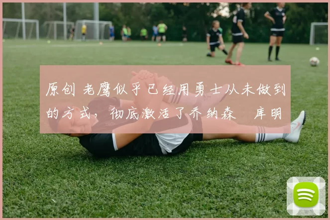 原创 老鹰似乎已经用勇士从未做到的方式，彻底激活了乔纳森・库明加