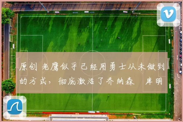 原创 老鹰似乎已经用勇士从未做到的方式，彻底激活了乔纳森・库明加