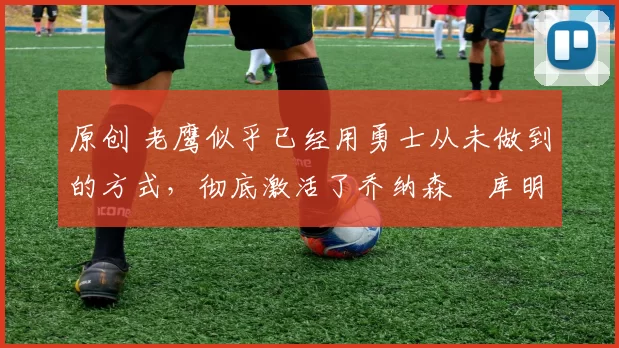 原创 老鹰似乎已经用勇士从未做到的方式,彻底激活了乔纳森・库明加