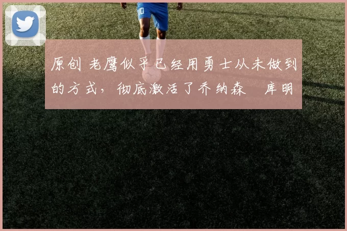 原创 老鹰似乎已经用勇士从未做到的方式，彻底激活了乔纳森・库明加