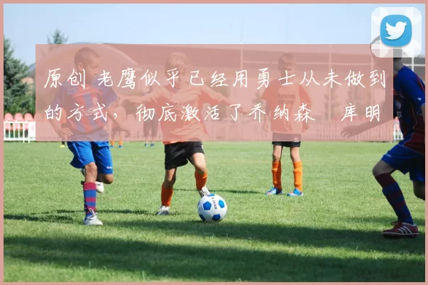 原创 老鹰似乎已经用勇士从未做到的方式，彻底激活了乔纳森・库明加