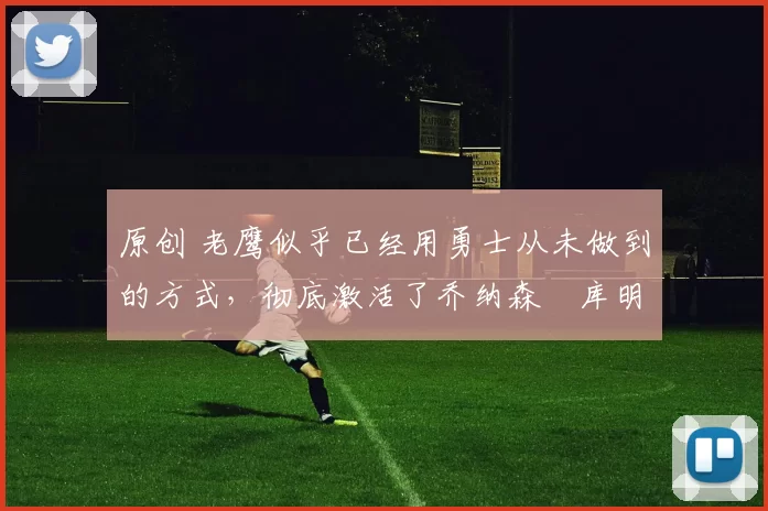 原创 老鹰似乎已经用勇士从未做到的方式,彻底激活了乔纳森・库明加