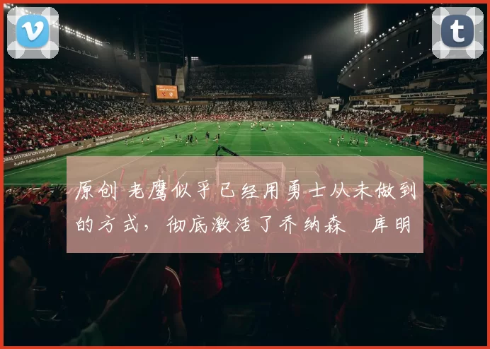 原创 老鹰似乎已经用勇士从未做到的方式，彻底激活了乔纳森・库明加