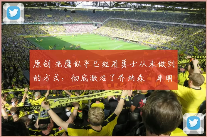 原创 老鹰似乎已经用勇士从未做到的方式，彻底激活了乔纳森・库明加