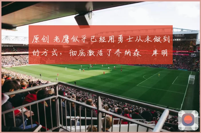 原创 老鹰似乎已经用勇士从未做到的方式，彻底激活了乔纳森・库明加