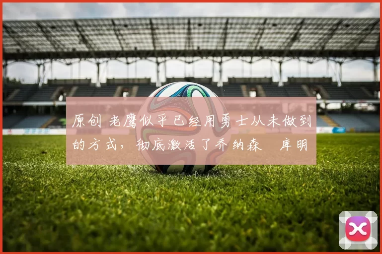 原创 老鹰似乎已经用勇士从未做到的方式,彻底激活了乔纳森・库明加