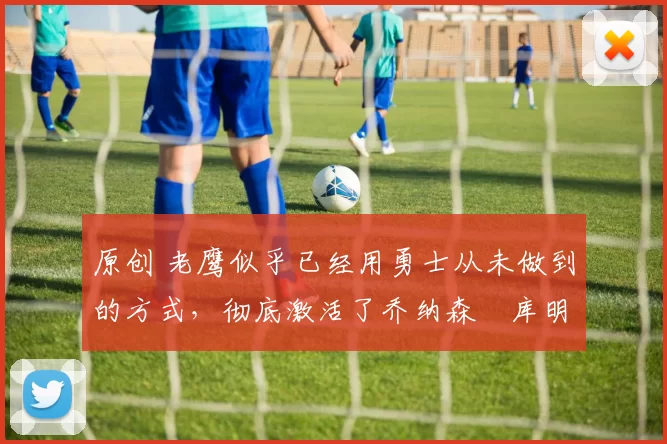 原创 老鹰似乎已经用勇士从未做到的方式，彻底激活了乔纳森・库明加