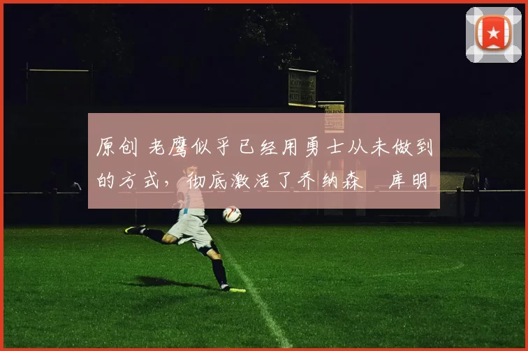 原创 老鹰似乎已经用勇士从未做到的方式，彻底激活了乔纳森・库明加