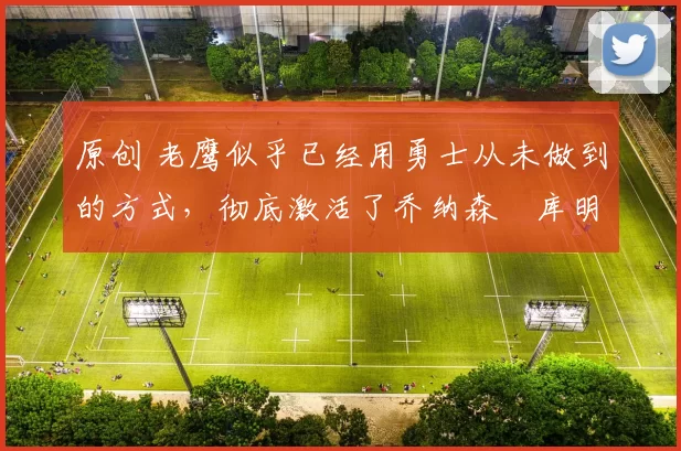 原创 老鹰似乎已经用勇士从未做到的方式，彻底激活了乔纳森・库明加