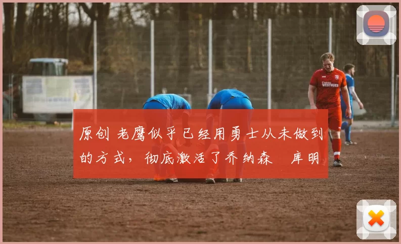 原创 老鹰似乎已经用勇士从未做到的方式,彻底激活了乔纳森・库明加