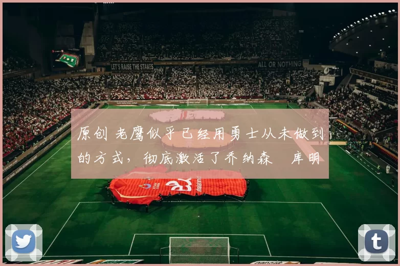 原创 老鹰似乎已经用勇士从未做到的方式,彻底激活了乔纳森・库明加