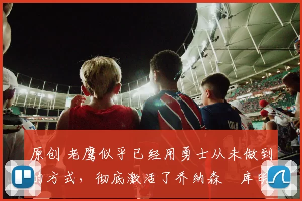 原创 老鹰似乎已经用勇士从未做到的方式，彻底激活了乔纳森・库明加