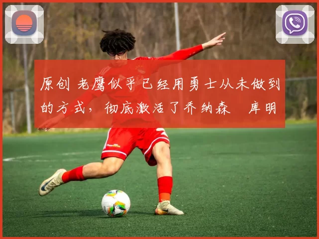 原创 老鹰似乎已经用勇士从未做到的方式,彻底激活了乔纳森・库明加