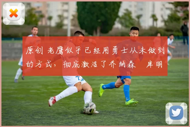 原创 老鹰似乎已经用勇士从未做到的方式，彻底激活了乔纳森・库明加