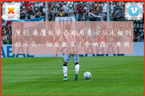 原创 老鹰似乎已经用勇士从未做到的方式,彻底激活了乔纳森・库明加