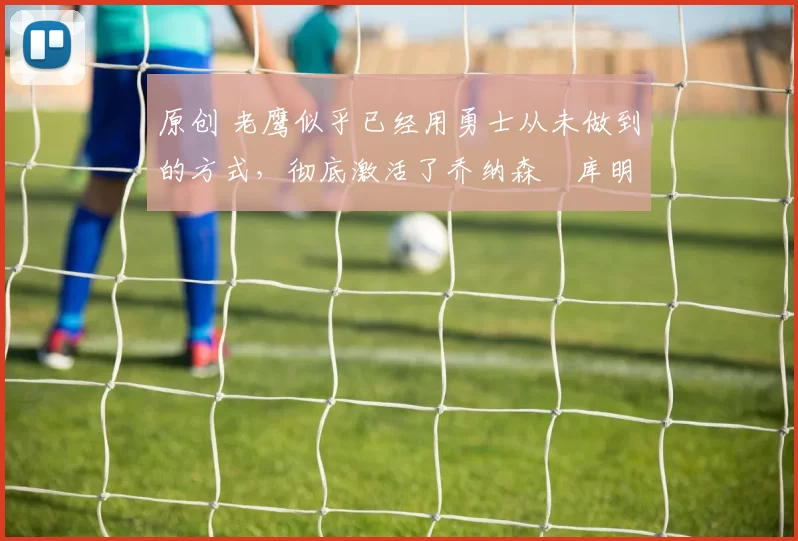 原创 老鹰似乎已经用勇士从未做到的方式,彻底激活了乔纳森・库明加