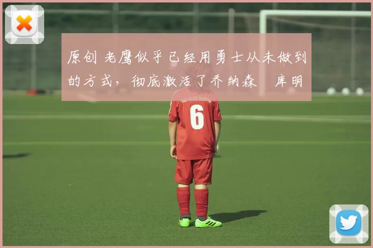 原创 老鹰似乎已经用勇士从未做到的方式，彻底激活了乔纳森・库明加