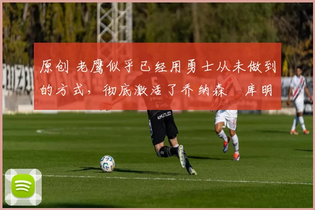 原创 老鹰似乎已经用勇士从未做到的方式，彻底激活了乔纳森・库明加