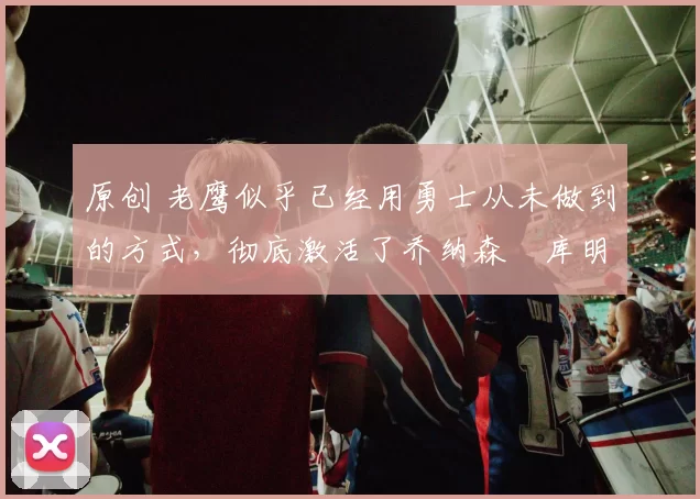 原创 老鹰似乎已经用勇士从未做到的方式，彻底激活了乔纳森・库明加