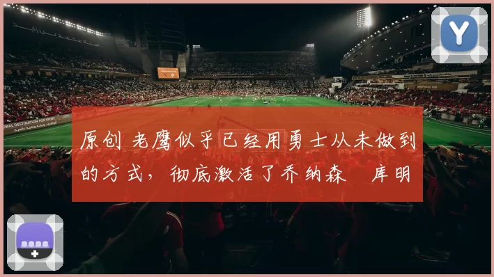 原创 老鹰似乎已经用勇士从未做到的方式，彻底激活了乔纳森・库明加