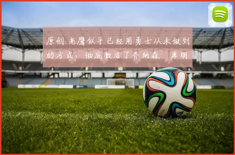 原创 老鹰似乎已经用勇士从未做到的方式，彻底激活了乔纳森・库明加