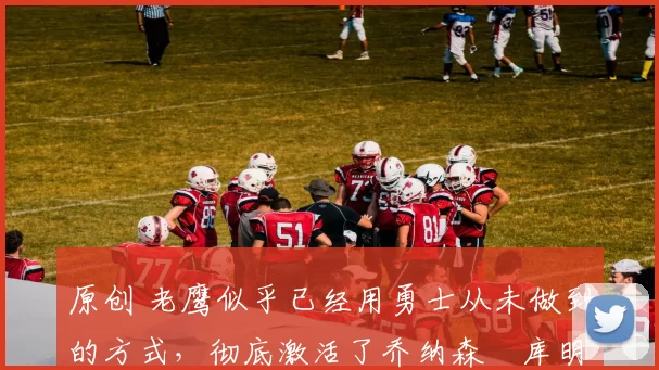 原创 老鹰似乎已经用勇士从未做到的方式,彻底激活了乔纳森・库明加