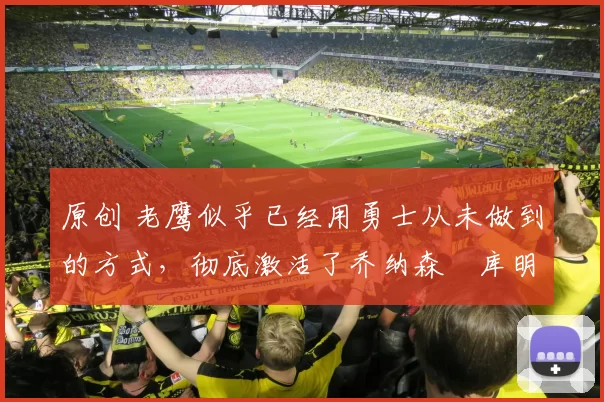 原创 老鹰似乎已经用勇士从未做到的方式，彻底激活了乔纳森・库明加