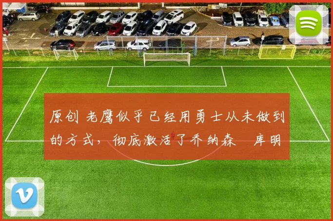 原创 老鹰似乎已经用勇士从未做到的方式,彻底激活了乔纳森・库明加