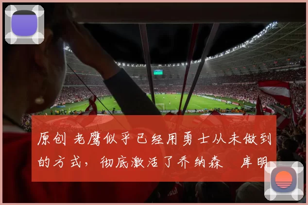 原创 老鹰似乎已经用勇士从未做到的方式，彻底激活了乔纳森・库明加