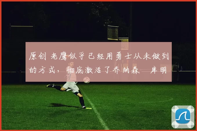 原创 老鹰似乎已经用勇士从未做到的方式,彻底激活了乔纳森・库明加