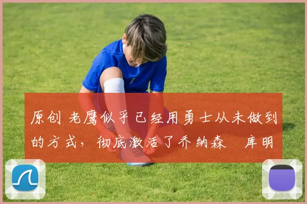 原创 老鹰似乎已经用勇士从未做到的方式，彻底激活了乔纳森・库明加