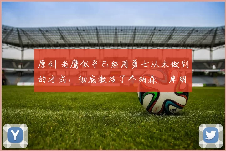 原创 老鹰似乎已经用勇士从未做到的方式，彻底激活了乔纳森・库明加