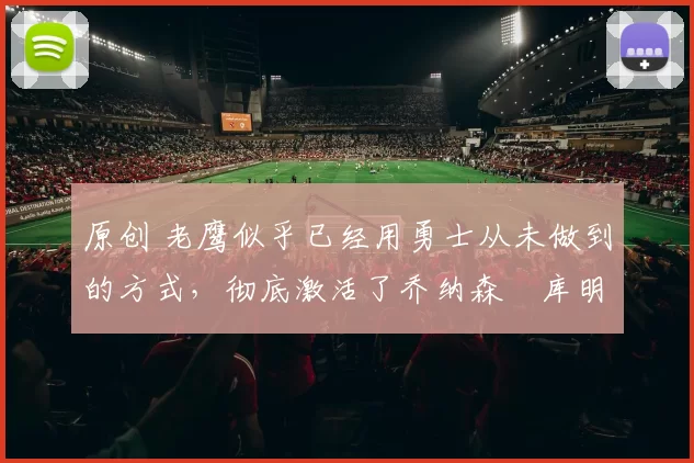 原创 老鹰似乎已经用勇士从未做到的方式，彻底激活了乔纳森・库明加